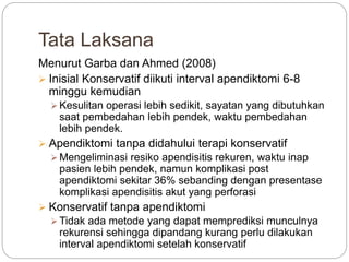 Tata Laksana
Menurut Garba dan Ahmed (2008)
 Inisial Konservatif diikuti interval apendiktomi 6-8
minggu kemudian
 Kesulitan operasi lebih sedikit, sayatan yang dibutuhkan
saat pembedahan lebih pendek, waktu pembedahan
lebih pendek.
 Apendiktomi tanpa didahului terapi konservatif
 Mengeliminasi resiko apendisitis rekuren, waktu inap
pasien lebih pendek, namun komplikasi post
apendiktomi sekitar 36% sebanding dengan presentase
komplikasi apendisitis akut yang perforasi
 Konservatif tanpa apendiktomi
 Tidak ada metode yang dapat memprediksi munculnya
rekurensi sehingga dipandang kurang perlu dilakukan
interval apendiktomi setelah konservatif
 