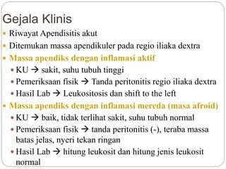 Gejala Klinis
 Riwayat Apendisitis akut
 Ditemukan massa apendikuler pada regio iliaka dextra
 Massa apendiks dengan inflamasi aktif
 KU  sakit, suhu tubuh tinggi
 Pemeriksaan fisik  Tanda peritonitis regio iliaka dextra
 Hasil Lab  Leukositosis dan shift to the left
 Massa apendiks dengan inflamasi mereda (masa afroid)
 KU  baik, tidak terlihat sakit, suhu tubuh normal
 Pemeriksaan fisik  tanda peritonitis (-), teraba massa
batas jelas, nyeri tekan ringan
 Hasil Lab  hitung leukosit dan hitung jenis leukosit
normal
 