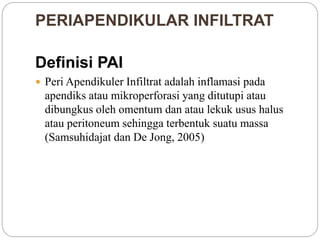 PERIAPENDIKULAR INFILTRAT
Definisi PAI
 Peri Apendikuler Infiltrat adalah inflamasi pada
apendiks atau mikroperforasi yang ditutupi atau
dibungkus oleh omentum dan atau lekuk usus halus
atau peritoneum sehingga terbentuk suatu massa
(Samsuhidajat dan De Jong, 2005)
 