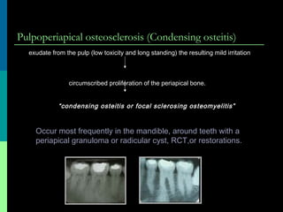 Pulpoperiapical osteosclerosis (Condensing osteitis)
Occur most frequently in the mandible, around teeth with a
periapical granuloma or radicular cyst, RCT,or restorations.
exudate from the pulp (low toxicity and long standing) the resulting mild irritation
circumscribed proliferation of the periapical bone.
“condensing osteitis or focal sclerosing osteomyelitis”
 