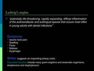 Ludwig’s angina
 “potentially life-threatening, rapidly expanding, diffuse inflammation
of the submandibular and sublingual spaces that occurs most often
in young adults with dental infections.”
Symptoms:
 severe neck pain
 Swelling
 Fever
 Malaise
 Dysphagia
Stridor suggests an impending airway crisis.
Causative bacteria include many gram-negative and anaerobic organisms,
streptococci and staphylococci
 