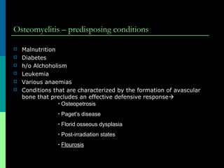 Osteomyelitis – predisposing conditions
 Malnutrition
 Diabetes
 h/o Alchoholism
 Leukemia
 Various anaemias
 Conditions that are characterized by the formation of avascular
bone that precludes an effective defensive response
• Osteopetrosis
• Paget’s disease
• Florid osseous dysplasia
• Post-irradiation states
• Flourosis
 