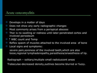 Acute osteomyelitis
 Develops in a matter of days
 Does not show any early radiographic changes
 Most commonly arises from a periapical abscess
 Ther is no swelling or redness until later-penetrated cortex and
involved periosteum
 WBC count and Temp
 Reflex spasm of muscles attached to the involved area of bone
 Local signs and symptoms:
severe pain,soreness of the involved teeth,which are also
loose,regional lymphadenopathy,parasthesia/anaesthesia of lip.
Radiograph – solitary/multiple small radioluscent areas
Trabeculae-decreased density,outlines become blurred or fuzzy.
 