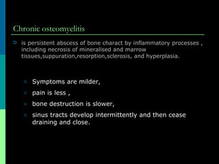 Chronic osteomyelitis
 is persistent abscess of bone charact by inflammatory processes ,
including necrosis of mineralised and marrow
tissues,suppuration,resorption,sclerosis, and hyperplasia.
o Symptoms are milder,
o pain is less ,
o bone destruction is slower,
o sinus tracts develop intermittently and then cease
draining and close.
 