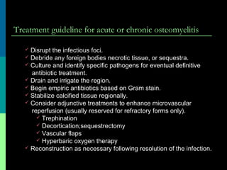 Treatment guideline for acute or chronic osteomyelitis
 Disrupt the infectious foci.
 Debride any foreign bodies necrotic tissue, or sequestra.
 Culture and identify specific pathogens for eventual definitive
antibiotic treatment.
 Drain and irrigate the region.
 Begin empiric antibiotics based on Gram stain.
 Stabilize calcified tissue regionally.
 Consider adjunctive treatments to enhance microvascular
reperfusion (usually reserved for refractory forms only).
 Trephination
 Decortication;sequestrectomy
 Vascular flaps
 Hyperbaric oxygen therapy
 Reconstruction as necessary following resolution of the infection.
 