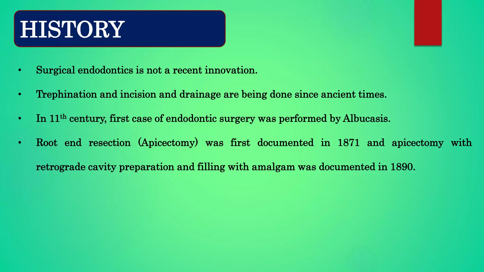 • Surgical endodontics is not a recent innovation.
• Trephination and incision and drainage are being done since ancient times.
• In 11th century, first case of endodontic surgery was performed by Albucasis.
• Root end resection (Apicectomy) was first documented in 1871 and apicectomy with
retrograde cavity preparation and filling with amalgam was documented in 1890.
HISTORY
 