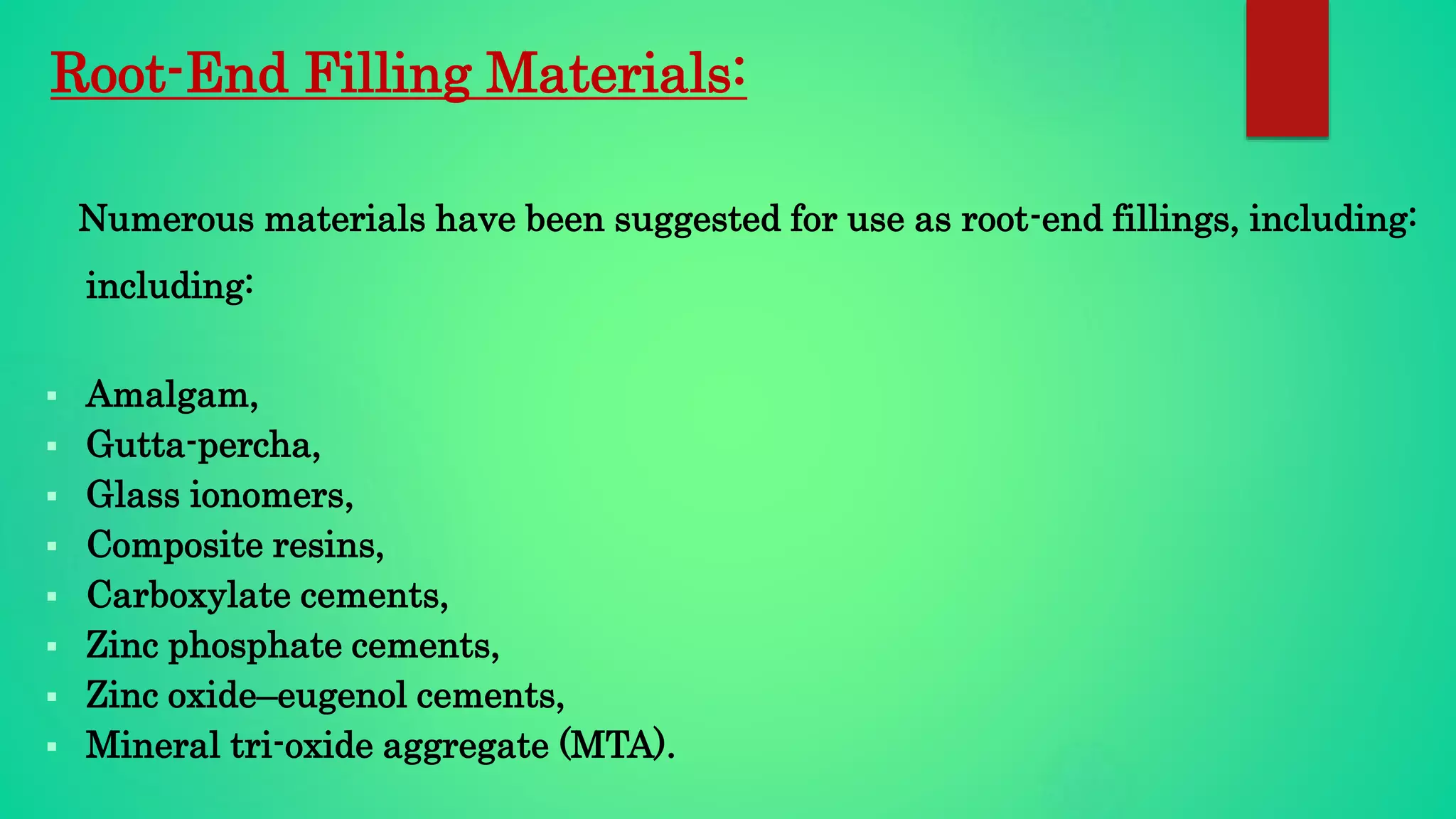 Root-End Filling Materials:
Numerous materials have been suggested for use as root-end fillings, including:
including:
 Amalgam,
 Gutta-percha,
 Glass ionomers,
 Composite resins,
 Carboxylate cements,
 Zinc phosphate cements,
 Zinc oxide–eugenol cements,
 Mineral tri-oxide aggregate (MTA).
 