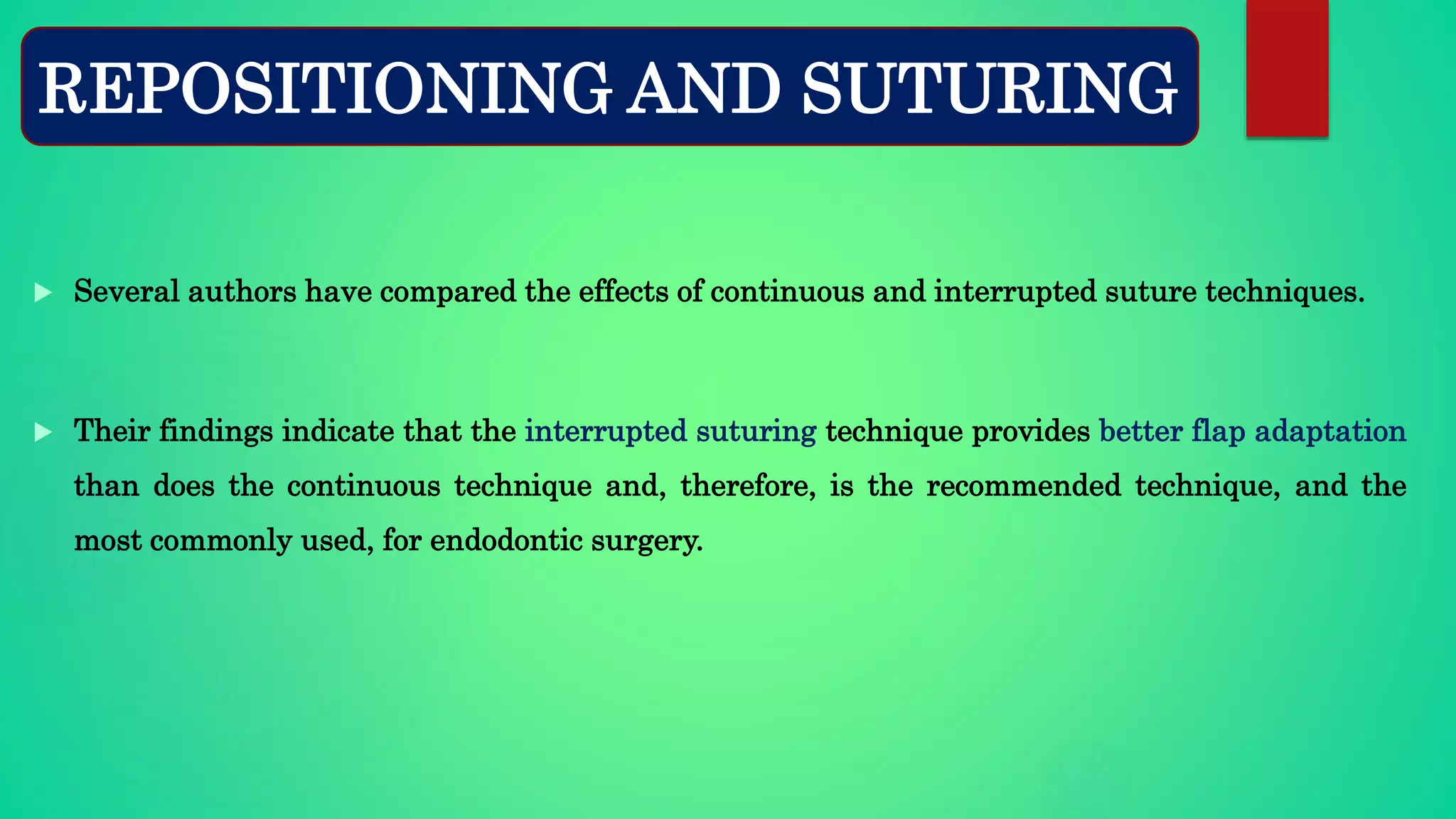  Several authors have compared the effects of continuous and interrupted suture techniques.
 Their findings indicate that the interrupted suturing technique provides better flap adaptation
than does the continuous technique and, therefore, is the recommended technique, and the
most commonly used, for endodontic surgery.
REPOSITIONING AND SUTURING
 