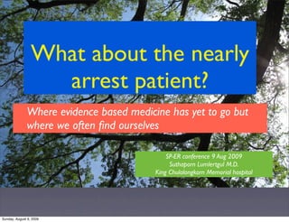 What about the nearly
                   arrest patient?
              Where evidence based medicine has yet to go but
              where we often ﬁnd ourselves

                                             SP-ER conference 9 Aug 2009
                                              Suthaporn Lumlertgul M.D.
                                         King Chulalongkorn Memorial hospital




Sunday, August 9, 2009
 