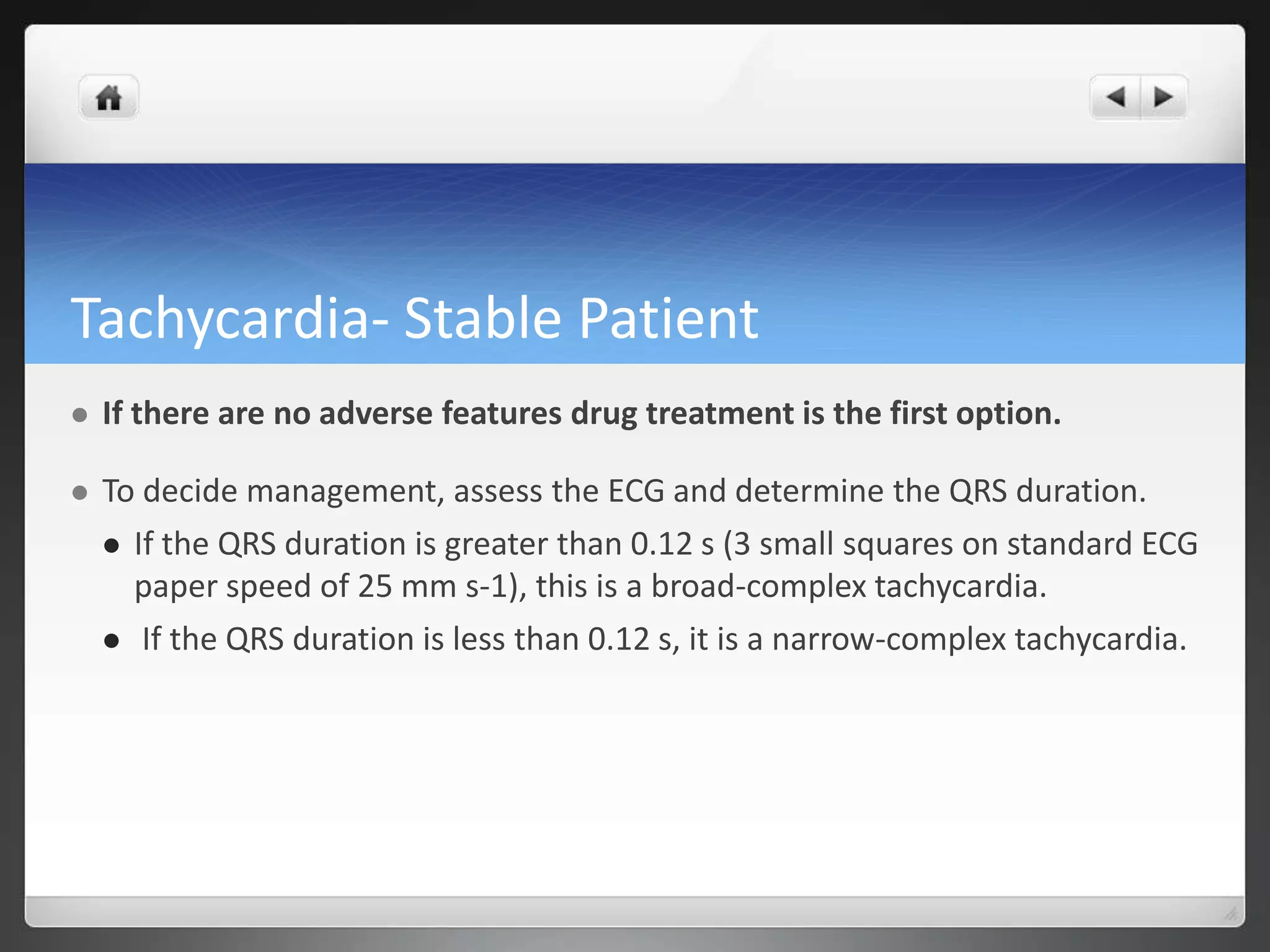 Tachycardia- Stable Patient
 If there are no adverse features drug treatment is the first option.
 To decide management, assess the ECG and determine the QRS duration.
 If the QRS duration is greater than 0.12 s (3 small squares on standard ECG
paper speed of 25 mm s-1), this is a broad-complex tachycardia.
 If the QRS duration is less than 0.12 s, it is a narrow-complex tachycardia.
 