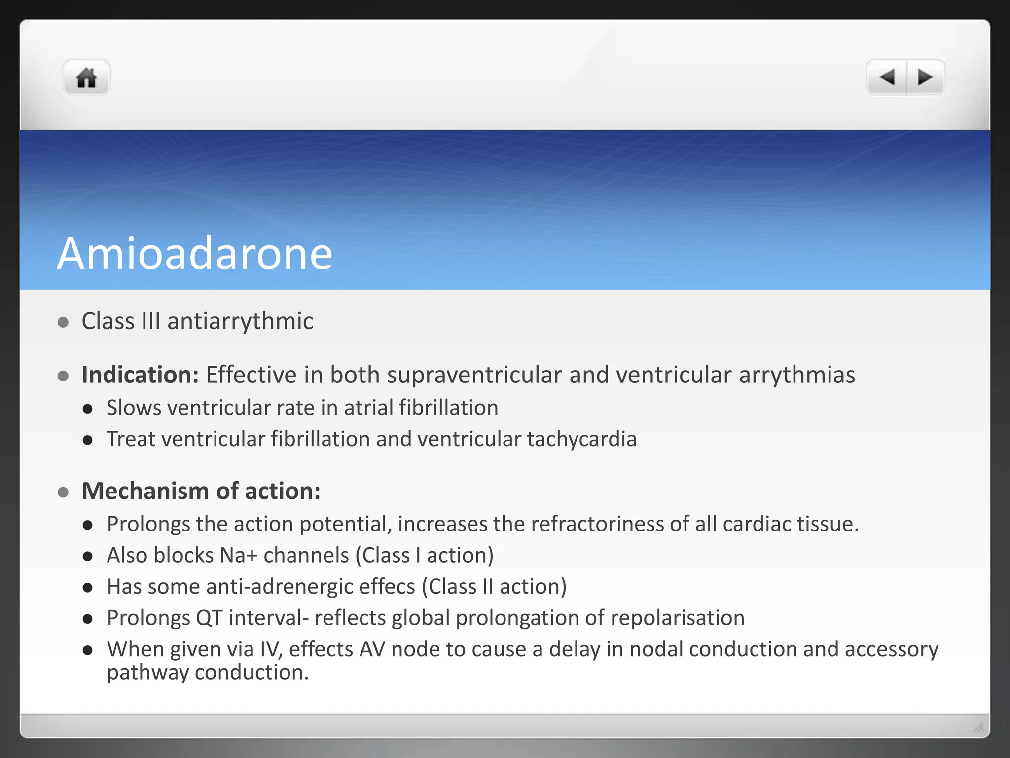Amioadarone
 Class III antiarrythmic
 Indication: Effective in both supraventricular and ventricular arrythmias
 Slows ventricular rate in atrial fibrillation
 Treat ventricular fibrillation and ventricular tachycardia
 Mechanism of action:
 Prolongs the action potential, increases the refractoriness of all cardiac tissue.
 Also blocks Na+ channels (Class I action)
 Has some anti-adrenergic effecs (Class II action)
 Prolongs QT interval- reflects global prolongation of repolarisation
 When given via IV, effects AV node to cause a delay in nodal conduction and accessory
pathway conduction.
 