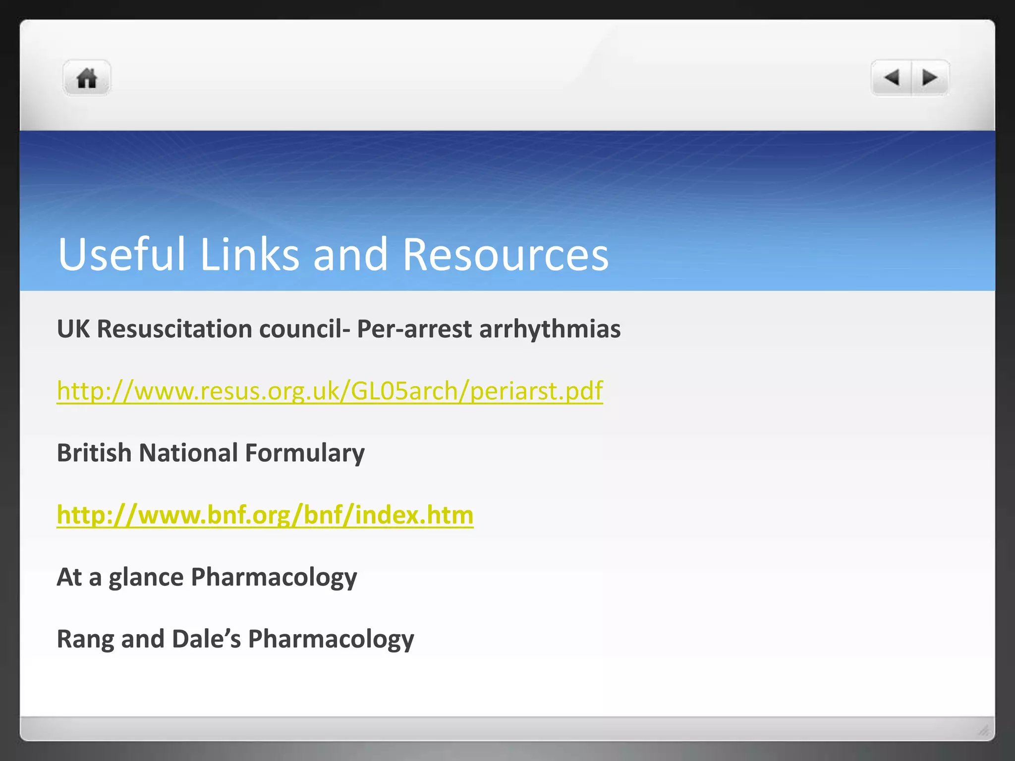 Useful Links and Resources
UK Resuscitation council- Per-arrest arrhythmias
http://www.resus.org.uk/GL05arch/periarst.pdf
British National Formulary
http://www.bnf.org/bnf/index.htm
At a glance Pharmacology
Rang and Dale’s Pharmacology
 