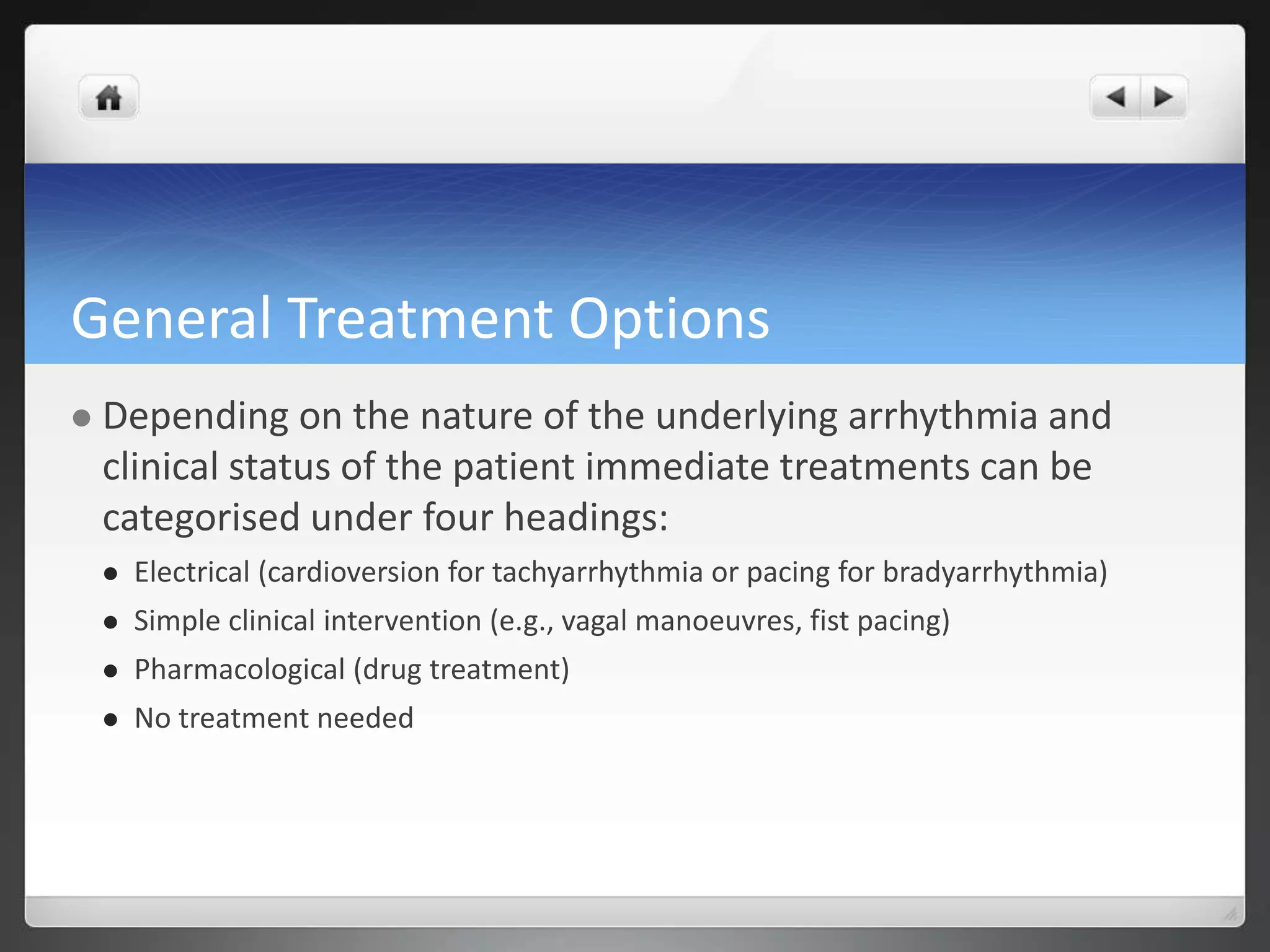 General Treatment Options
 Depending on the nature of the underlying arrhythmia and
clinical status of the patient immediate treatments can be
categorised under four headings:
 Electrical (cardioversion for tachyarrhythmia or pacing for bradyarrhythmia)
 Simple clinical intervention (e.g., vagal manoeuvres, fist pacing)
 Pharmacological (drug treatment)
 No treatment needed
 