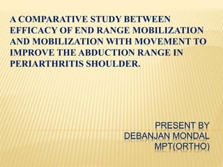 PRESENT BY
DEBANJAN MONDAL
MPT(ORTHO)
A COMPARATIVE STUDY BETWEEN
EFFICACY OF END RANGE MOBILIZATION
AND MOBILIZATION WITH MOVEMENT TO
IMPROVE THE ABDUCTION RANGE IN
PERIARTHRITIS SHOULDER.
 