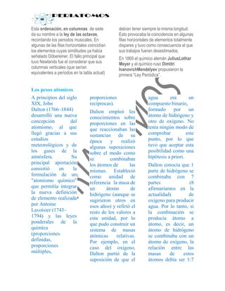 Esta ordenación, en columnas de siete            debían tener siempre la misma longitud.
da su nombre a la ley de las octavas,            Esto provocaba la coincidencia en algunas
recordando los periodos musicales. En            filas horizontales de elementos totalmente
algunas de las filas horizontales coincidían     dispares y tuvo como consecuencia el que
los elementos cuyas similitudes ya había         sus trabajos fueran desestimados.
señalado Döbereiner. El fallo principal que      En 1869 el químico alemán JuliusLothar
tuvo Newlands fue el considerar que sus          Meyer y el químico ruso Dimitri
columnas verticales (que serían                  IvanovichMendelyev propusieron la
equivalentes a períodos en la tabla actual)      primera “Ley Periódica”.


Los pesos atómicos
A principios del siglo            proporciones                   agua       era       un
XIX, John                         recíprocas).                   compuesto binario,
Dalton (1766–1844)                Dalton empleó los              formado      por     un
desarrolló una nueva              conocimientos sobre            átomo de hidrógeno y
concepción         del            proporciones en las            otro de oxígeno. No
atomismo, al que                  que reaccionaban las           tenía ningún modo de
llegó gracias a sus               sustancias de su               comprobar           este
estudios                          época     y    realizó         punto, por lo que
meteorológicos y de               algunas suposiciones           tuvo que aceptar esta
los gases de la                   sobre el modo como             posibilidad como una
atmósfera.         Su             se        combinaban           hipótesis a priori.
principal aportación              los átomos de       las        Dalton conocía que 1
consistió    en     la            mismas. Estableció             parte de hidrógeno se
formulación de un                 como unidad de                 combinaba con 7
"atomismo químico"                referencia la masa de          partes              (8
que permitía integrar             un      átomo        de        afirmaríamos en la
la nueva definición               hidrógeno (aunque se           actualidad)        de
de elemento realizada             sugirieron otros en            oxígeno para producir
por Antoine                       esos años) y refirió el        agua. Por lo tanto, si
Lavoisier (1743–                  resto de los valores a         la combinación se
1794) y las leyes                 esta unidad, por lo            producía átomo a
ponderales de la                  que pudo construir un          átomo, es decir, un
química                           sistema de masas               átomo de hidrógeno
(proporciones                     atómicas     relativas.        se combinaba con un
definidas,                        Por ejemplo, en el             átomo de oxígeno, la
proporciones                      caso del oxígeno,              relación entre las
múltiples,                        Dalton partió de la            masas     de    estos
                                  suposición de que el           átomos debía ser 1:7
 