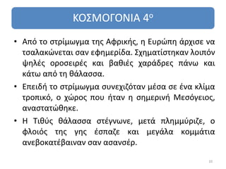 • Από το στρίμωγμα της Αφρικής, η Ευρώπη άρχισε να
  τσαλακώνεται σαν εφημερίδα. Σχηματίστηκαν λοιπόν
  ψηλές οροσειρές και βαθιές χαράδρες πάνω και
  κάτω από τη θάλασσα.
• Επειδή το στρίμωγμα συνεχιζόταν μέσα σε ένα κλίμα
  τροπικό, ο χώρος που ήταν η σημερινή Μεσόγειος,
  αναστατώθηκε.
• Η Τιθύς θάλασσα στέγνωνε, μετά πλημμύριζε, ο
  φλοιός της γης έσπαζε και μεγάλα κομμάτια
  ανεβοκατέβαιναν σαν ασανσέρ.

                                                 10
 