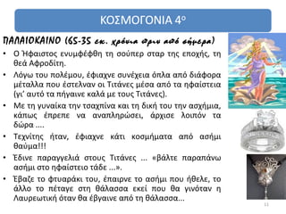 ΠΑΛΑΙΟΚΑΙΝΟ (65-35 εκ. χρόνια πριν από σήμερα)
• Ο Ήφαιστος ενυμφέφθη τη σούπερ σταρ της εποχής, τη
  θεά Αφροδίτη.
• Λόγω του πολέμου, έφιαχνε συνέχεια όπλα από διάφορα
  μέταλλα που έστελναν οι Τιτάνες μέσα από τα ηφαίστεια
  (γι’ αυτό τα πήγαινε καλά με τους Τιτάνες).
• Με τη γυναίκα την τσαχπίνα και τη δική του την ασχήμια,
  κάπως έπρεπε να αναπληρώσει, άρχισε λοιπόν τα
  δώρα ....
• Τεχνίτης ήταν, έφιαχνε κάτι κοσμήματα από ασήμι
  θαύμα!!!
• Έδινε παραγγελιά στους Τιτάνες ... «βάλτε παραπάνω
  ασήμι στο ηφαίστειο τάδε ...».
• Έβαζε το φτυαράκι του, έπαιρνε το ασήμι που ήθελε, το
  άλλο το πέταγε στη θάλασσα εκεί που θα γινόταν η
  Λαυρεωτική όταν θα έβγαινε από τη θάλασσα...
                                                            11
 