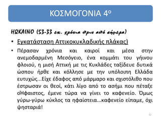 ΗΩΚΑΙΝΟ (53-33 εκ. χρόνια πριν από σήμερα)
• Εγκατάσταση Αττικοκυκλαδικής πλάκας)
• Πέρασαν χρόνια και καιροί και μέσα στην
  ανεμοδαρμένη Μεσόγειο, ένα κομμάτι του γήινου
  φλοιού, η μισή Αττική με τις Κυκλάδες ταξίδευε δυτικά
  ώσπου ήρθε και κόλλησε με την υπόλοιπη Ελλάδα
  ευτυχώς...Είχε έδαφος από μάρμαρο και σχιστόλιθο που
  έστρωσαν οι θεοί, κάτι λίγο από το ασήμι που πέταξε
  οΉφαιστος, έμενε τώρα να γίνει το καφενείο. Όμως
  γύρω-γύρω κύκλος τα ηφαίστεια...καφενείο είπαμε, όχι
  ψησταριά!
                                                     12
 