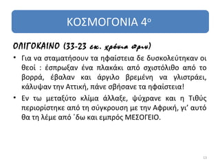 ΚΟΣΜΟΓΟΝΙΑ 4ο
ΟΛΙΓΟΚΑΙΝΟ (33-23 εκ. χρόνια πριν)
• Για να σταματήσουν τα ηφαίστεια δε δυσκολεύτηκαν οι
  θεοί : έσπρωξαν ένα πλακάκι από σχιστόλιθο από το
  βορρά, έβαλαν και άργιλο βρεμένη να γλιστράει,
  κάλυψαν την Αττική, πάνε σβήσανε τα ηφαίστεια!
• Εν τω μεταξύτο κλίμα άλλαξε, ψύχρανε και η Τιθύς
  περιορίστηκε από τη σύγκρουση με την Αφρική, γι’ αυτό
  θα τη λέμε από ΄δω και εμπρός ΜΕΣΟΓΕΙΟ.



                                                     13
 