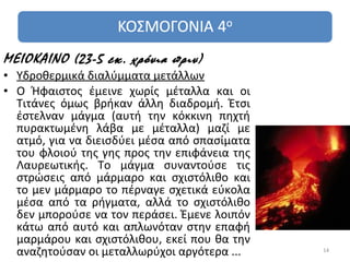 ΜΕΙΟΚΑΙΝΟ (23-5 εκ. χρόνια πριν)
• Υδροθερμικά διαλύμματα μετάλλων
• Ο Ήφαιστος έμεινε χωρίς μέταλλα και οι
  Τιτάνες όμως βρήκαν άλλη διαδρομή. Έτσι
  έστελναν μάγμα (αυτή την κόκκινη πηχτή
  πυρακτωμένη λάβα με μέταλλα) μαζί με
  ατμό, για να διεισδύει μέσα από σπασίματα
  του φλοιού της γης προς την επιφάνεια της
  Λαυρεωτικής. Το μάγμα συναντούσε τις
  στρώσεις από μάρμαρο και σχιστόλιθο και
  το μεν μάρμαρο το πέρναγε σχετικά εύκολα
  μέσα από τα ρήγματα, αλλά το σχιστόλιθο
  δεν μπορούσε να τον περάσει. Έμενε λοιπόν
  κάτω από αυτό και απλωνόταν στην επαφή
  μαρμάρου και σχιστόλιθου, εκεί που θα την
  αναζητούσαν οι μεταλλωρύχοι αργότερα ...    14
 