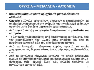 • Και μετά μάθαμε για τα ορυχεία, τα μεταλλεία και τα
  λατομεία!
• Ορυχείο : Σύνολο εργοταξίων, υπόγειων ή επιφανειακών, τα
  οποία έχουν προορισμό την ανόρυξη και την εξαγωγή χρήσιμων
  ορυκτών με τη βοήθεια μηχανικών εγκαταστάσεων
• Από τεχνική άποψη τα ορυχεία διακρίνονται σε μεταλλεία και
  λατομεία.
• Το λατομείο χαρακτηρίζεται από επιφανειακά κοιτάσματα, από
  την εκμετάλλευση του υλικού στην ύπαιθρο και από τη
  μικρότερη εμπορική αξία του εξαγόμενου προϊόντος.
• Από τα λατομεία       εξάγονται κυρίως ορυκτά τα οποία
  χρησιμεύουν ως δομικά υλικά, όπως μάρμαρο, ασβεστόλιθοι,
  κ.λπ.
• Από το μεταλλείο εξάγονται μέταλλα (τα οποία βρίσκονται
  κυρίως σε υπόγεια κοιτάσματα) και βιομηχανικά ορυκτά, όπως
  άνθρακες, θείο, ορυκτό άλας, κ.ά., δηλαδή προϊόντα με
  μεγαλύτερη εμπορική αξία.
                                                          15
 