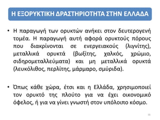 • Η παραγωγή των ορυκτών ανήκει στον δευτερογενή
  τομέα. Η παραγωγή αυτή αφορά ορυκτούς πόρους
  που διακρίνονται σε ενεργειακούς (λιγνίτης),
  μεταλλικά ορυκτά (βωξίτης, χαλκός, χρώμιο,
  σιδηρομεταλλεύματα) και μη μεταλλικά ορυκτά
  (λευκόλιθος, περλίτης, μάρμαρο, σμύριδα).

• Όπως κάθε χώρα, έτσι και η Ελλάδα, χρησιμοποιεί
  τον ορυκτό της πλούτο για να έχει οικονομικό
  όφελος, ή για να γίνει γνωστή στον υπόλοιπο κόσμο.
                                                  16
 