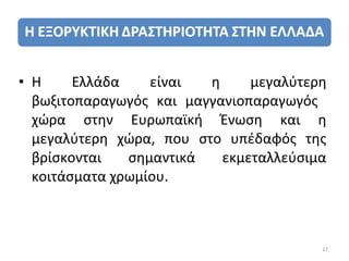 • Η     Ελλάδα    είναι  η     μεγαλύτερη
  βωξιτοπαραγωγός και μαγγανιοπαραγωγός
  χώρα στην Ευρωπαϊκή Ένωση και η
  μεγαλύτερη χώρα, που στο υπέδαφός της
  βρίσκονται   σημαντικά   εκμεταλλεύσιμα
  κοιτάσματα χρωμίου.



                                        17
 
