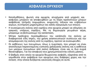 • Κατολισθήσεις, φωτιές στα ορυχεία, ατυχήματα από μηχανές και
  ασφυξίες μπορούν να αποφευχθούν με τη λήψη προληπτικών μέτρων
  ασφάλειας (στήριξη τοιχωμάτων, ανιχνευτές τοξικών και εύφλεκτων
  αερίων, συντήρηση μηχανημάτων και καλός εξαερισμός των στοών).
• Η συσσώρευση σκόνης από εκρήξεις στα ορυχεία μπορεί να οδηγήσει σε
  τραγικές υπόγειες εκρήξεις. Με τη δημιουργία ρευμάτων αέρα,
  μπορούμε να βελτιώσουμε την κατάσταση.
• Μέτρα πρόληψης περιλαμβάνουν την κατάπνιξη της σκόνης με
  διαφορετικά είδη σπρέυ, την χρήση αναπνευστικών συσκευών και την
  απομάκρυνση της σκόνης από τις εκρήξεις, προτού να συσσωρευθεί.
• Οι ασθένειες των πνευμόνων, όπως η πυριτίαση, που μπορεί να είναι
  αποτέλεσμα παρατεταμένης εισπνοής χαλαζιακής σκόνης και η ασθένεια
  των μαύρων πνευμόνων από σκόνη άνθρακα, είναι και οι δυο συχνά
  θανατηφόρες. Για την αποφυγή τους χρησιμοποιούνται ειδικές μάσκες.
• Ο βαθμός στον οποίο τα ορυχεία θεωρούνται ασφαλή, εξαρτάται από τη
  νομοθεσία στην ασφάλεια των ορυχείων στις διάφορες χώρες και την
  έκταση στην οποία διεξάγεται κανονικός έλεγχος σε αυτά.

                                                                   19
 