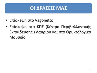 • Επίσκεψη στο Vagonetto
• Επίσκεψη στο ΚΠΕ (Κέντρο Περιβαλλοντικής
  Εκπαίδευσης ) Λαυρίου και στο Ορυκτολογικό
  Μουσείο.




                                           22
 