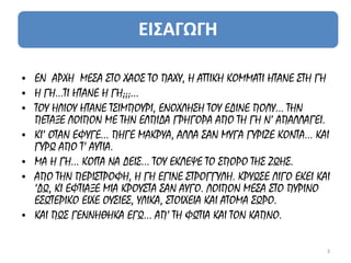 • ΕΝ ΑΡΧΗ ΜΕΣΑ ΣΤΟ ΧΑΟΣ ΤΟ ΠΑΧΥ, Η ΑΤΤΙΚΗ ΚΟΜΜΑΤΙ ΗΤΑΝΕ ΣΤΗ ΓΗ
• Η ΓΗ...ΤΙ ΗΤΑΝΕ Η ΓΗ;;;…
• ΤΟΥ ΗΛΙΟΥ ΗΤΑΝΕ ΤΣΙΜΠΟΥΡΙ, ΕΝΟΧΛΗΣΗ ΤΟΥ ΕΔΙΝΕ ΠΟΛΥ... ΤΗΝ
  ΠΕΤΑΞΕ ΛΟΙΠΟΝ ΜΕ ΤΗΝ ΕΛΠΙΔΑ ΓΡΗΓΟΡΑ ΑΠΟ ΤΗ ΓΗ Ν’ ΑΠΑΛΛΑΓΕΙ.
• ΚΙ’ ΟΤΑΝ ΕΦΥΓΕ... ΠΗΓΕ ΜΑΚΡΥΑ, ΑΛΛΑ ΣΑΝ ΜΥΓΑ ΓΥΡΙΖΕ ΚΟΝΤΑ... ΚΑΙ
  ΓΥΡΩ ΑΠΟ Τ’ ΑΥΤΙΑ.
• ΜΑ Η ΓΗ... ΚΟΙΤΑ ΝΑ ΔΕΙΣ... ΤΟΥ ΕΚΛΕΨΕ ΤΟ ΣΠΟΡΟ ΤΗΣ ΖΩΗΣ.
• ΑΠΟ ΤΗΝ ΠΕΡΙΣΤΡΟΦΗ, Η ΓΗ ΕΓΙΝΕ ΣΤΡΟΓΓΥΛΗ. ΚΡΥΩΣΕ ΛΙΓΟ ΕΚΕΙ ΚΑΙ
  ‘ΔΩ, ΚΙ ΕΦΤΙΑΞΕ ΜΙΑ ΚΡΟΥΣΤΑ ΣΑΝ ΑΥΓΟ. ΛΟΙΠΟΝ ΜΕΣΑ ΣΤΟ ΠΥΡΙΝΟ
  ΕΣΩΤΕΡΙΚΟ ΕΙΧΕ ΟΥΣΙΕΣ, ΥΛΙΚΑ, ΣΤΟΙΧΕΙΑ ΚΑΙ ΑΤΟΜΑ ΣΩΡΟ.
• ΚΑΙ ΠΩΣ ΓΕΝΝΗΘΗΚΑ ΕΓΩ... ΑΠ’ ΤΗ ΦΩΤΙΑ ΚΑΙ ΤΟΝ ΚΑΠΝΟ.

                                                                 3
 