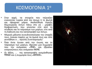 •   Στην αρχή, τα στοιχεία που ταίριαζαν
    ενώνονταν τυχαία από τον άνεμο ή τη φωτιά
    και έφιαχναν μόρια. Ακολούθησε έκρηξη
    δημιουργίας όντων πάνω στη γη : μορφές
    διαφορετικές, που γίνονταν είτε από τη
    σύνθεση και το ταίριασμα των μορίων, είτε από
    τη διάλυση και την καταστροφή των όντων.
•   Μερικά μάλιστα συνειδητοποίησαν την ύπαρξή
    τους, έκαναν παρέες με τα όμοιά τους και τότε
    γεννήθηκε ο ... πρώτος Συνεταιρισμός!
•   Όσα όντα έγιναν από την ένωση και το
    ταίριασμα των μορίων, ίδρυσαν μια Συμμορία
    που την ονόμασαν «ΈΡΩΣ» και έβγαλαν
    εκπροσώπους που ονόμασαν ΘΕΟΥΣ.
•   Οι άλλοι, ... της καταστροφής ονομάσθηκαν
    ΤΙΤΑΝΕΣ και η συμμορία τους «ΧΘΟΝΟΣ».



                                                    4
 