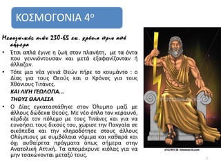 Μεσοζωικός αιών 230-65 εκ. χρόνια πριν από
  σήμερα
•   Έτσι απλά έγινε η ζωή στον πλανήτη, με τα όντα
    που γεννιόντουσαν και μετά εξαφανίζονταν ή
    άλλαζαν.
•   Τότε μια νέα γενιά Θεών πήρε το κουμάντο : ο
    Δίας για τους Θεούς και ο Κρόνος για τους
    Χθόνιους Τιτάνες.
    ΚΑΙ ΛΙΓΗ ΓΕΩΛΟΓΙΑ...
    ΤΗΘΥΣ ΘΑΛΑΣΣΑ
•   Ο Δίας εγκαταστάθηκε στον Όλυμπο μαζί με
    άλλους δώδεκα Θεούς. Με νέο όπλο τον κεραυνό,
    κέρδιζε τον πόλεμο με τους Τιτάνες και για να
    ευνοήσει τους δικούς του, χώρισε την Πανγαία σε
    οικόπεδα και την κληροδότησε στους άλλους
    Ολύμπιους με συμβόλαια νόμιμα και καθαρά και
    όχι αυθαίρετα πράγματα όπως σήμερα στην
    Ανατολική Αττική. Τα απομάκρυνε κιόλας για να
    μην τσακώνονται μεταξύ τους.                      7
 