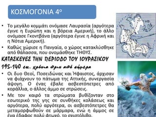 • Το μεγάλο κομμάτι ονόμασε Λαυρασία (αργότερα
  έγινε η Ευρώπη και η βόρεια Αμερική), το άλλο
  ονόμασε Γκοντβάνα (αργότερα έγινε η Αφρική και
  η Νότια Αμερική).
• Καθώς χώρισε η Πανγαία, ο χώρος κατακλύσθηκε
  από θάλασσα, που ονομάσθηκε ΤΗΘΥΣ.
ΚΑΤΑΣΚΕΥΕΣ ΤΗΝ ΠΕΡΙΟΔΟ ΤΟΥ ΙΟΥΡΑΣΙΚΟΥ
195-140 εκ. χρόνια πριν από σήμερα
• Οι δυο Θεοί, Ποσειδώνας και Ήφαιστος, άρχισαν
  να φιάχνουν το πάτωμα της Αττικής, συνεργασία
  άψογη. Ο ένας έβαλε ασβεστόπετρες από
  κοράλλια, ο άλλος άμμο σε στρώσεις.
• Με τον καιρό τα στρώματα βυθίζονταν στο
  εσωτερικό της γης σε συνθήκες κολάσεως και
  αργότερα, πολύ αργότερα, οι ασβεστόπετρες θα
  μεταμορφωθούν σε μάρμαρα, ενώ η άμμος σε         8
 
