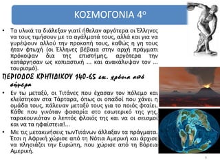 • Τα υλικά τα διάλεξαν γιατί ήθελαν αργότερα οι Έλληνες
  να τους τιμήσουν με τα αγάλματά τους, αλλά και για να
  γυρέψουν αλλού την προκοπή τους, καθώς η γη τους
  ήταν φτωχή (οι Έλληνες βέβαια στην αρχή πράγματι
  πρόκοψαν δια της επιστήμης, αργότερα την
  κατάργησαν ως κοπιαστική ... και ανακάλυψαν τον ...
  τουρισμό).
ΠΕΡΙΟΔΟΣ ΚΡΗΤΙΔΙΚΟΥ 140-65 εκ. χρόνια από
  σήμερα
• Εν τω μεταξύ, οι Τιτάνες που έχασαν τον πόλεμο και
  κλείστηκαν στα Τάρταρα, όπως οι οπαδοί που χάνει η
  ομάδα τους, πάλευαν μεταξύ τους για το ποιός φταίει.
  Κάθε που γινόταν φασαρία στο εσωτερικό της γης,
  ταρακουνιόταν ο λεπτός φλοιός της και να οι σεισμοί
  και να τα ηφαίστεια!...
• Με τις μετακινήσεις τωνΤιτάνων άλλαξαν τα πράγματα.
  Έτσι η Αφρική χώρισε από τη Νότια Αμερική και άρχισε
  να πλησιάζει την Ευρώπη, που χώρισε από τη Βόρεια
  Αμερική.
                                                          9
 