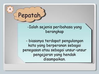   Pepatah  4 Ialah sejenis peribahasa yang berangkap biasanya terdapat pengulangan kata yang berperanan sebagai penegasan atau sebagai unsur-unsur pengajaran yang hendak disampaikan . 