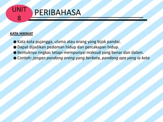 UNIT          PERIBAHASA
 8
KATA HIKMAT
 ☻Kata-kata pujangga, ulama atau orang yang bijak pandai.
 ☻Dapat dijadikan pedoman hidup dan percakapan hidup.
 ☻Bentuknya ringkas tetapi mempunyai maksud yang benar dan dalam.
 ☻Contoh: jangan pandang orang yang berkata, pandang apa yang ia kata
 