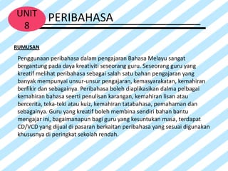 UNIT       PERIBAHASA
 8
RUMUSAN
Penggunaan peribahasa dalam pengajaran Bahasa Melayu sangat
bergantung pada daya kreativiti seseorang guru. Seseorang guru yang
kreatif melihat peribahasa sebagai salah satu bahan pengajaran yang
banyak mempunyai unsur-unsur pengajaran, kemasyarakatan, kemahiran
berfikir dan sebagainya. Peribahasa boleh diaplikasikan dalma pelbagai
kemahiran bahasa seerti penulisan karangan, kemahiran lisan atau
bercerita, teka-teki atau kuiz, kemahiran tatabahasa, pemahaman dan
sebagainya. Guru yang kreatif boleh membina sendiri bahan bantu
mengajar ini, bagaimanapun bagi guru yang kesuntukan masa, terdapat
CD/VCD yang dijual di pasaran berkaitan peribahasa yang sesuai digunakan
khususnya di peringkat sekolah rendah.
 