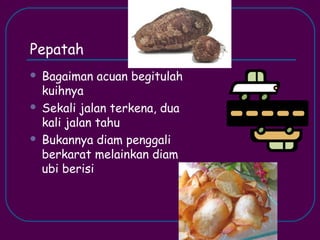 Pepatah
   Bagaiman acuan begitulah
    kuihnya
   Sekali jalan terkena, dua
    kali jalan tahu
   Bukannya diam penggali
    berkarat melainkan diam
    ubi berisi
 