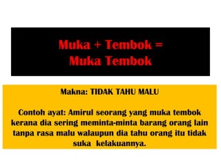 Muka + Tembok =
            Muka Tembok

            Makna: TIDAK TAHU MALU

  Contoh ayat: Amirul seorang yang muka tembok
kerana dia sering meminta-minta barang orang lain
tanpa rasa malu walaupun dia tahu orang itu tidak
                suka kelakuannya.
 
