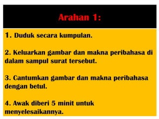 Arahan 1:
1. Duduk secara kumpulan.

2. Keluarkan gambar dan makna peribahasa di
dalam sampul surat tersebut.

3. Cantumkan gambar dan makna peribahasa
dengan betul.

4. Awak diberi 5 minit untuk
menyelesaikannya.
 