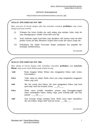 MODUL PENGETAHUAN DAN KEMAHIRAN BAHASA
BAHASA MELAYU SPM 2016
Disediakan oleh : Panitia Bahasa Melayu 1
SMK SUNGAI KARANGAN
AKTIVITI PENGUKUHAN
PENGETAHUAN DAN KEMAHIRAN BAHASA SOALAN 3 (e)
SOALAN SPM SEBENAR NOV 2005
Baca ayat-ayat di bawah dengan teliti dan kemudian nyatakan peribahasa yang sesuai
dengan ayat-ayat tersebut.
(i) Walaupun kita berasa kasihan atas nasib malang yang menimpa Amira, tetapi dia
yang menanggungnya tentulah berasa lebih perit lagi.
(ii) Jamal menikmati segala kemewahan yang disediakan oleh bapanya tetapi dia tidak
gembira kerana dia tidak dibenarkan bergaul bebas sesuka hati seperti remaja lain.
(iii) Perbelanjaan kita biarlah bersesuaian dengan pendapatan dan janganlah kita
berbelanja berlebih-lebihan.
[6 markah]
SOALAN SPM SEBENAR NOV 2006
Baca dialog di bawah dengan teliti, kemudian senaraikan peribahasa atau kata-kata
hikmat yang sesuai untuk diisikan pada tempat kosong.
Amir Ramai pengguna bahasa Melayu suka menggunakan bahasa rojak semasa
berkomunikasi.
Sofea Yalah, bukan itu sahaja! Media massa pun sering mengabaikan penggunaan
bahasa yang betul.
Amir Jika kita sayang akan bahasa, kita mesti menggunakan bahasa yang betul
pada setiap masa dan keadaan, kerana ____(i)_____ .
Sofea Media massa perlulah memainkan peranan yang bersungguh-sungguh
dalam mendaulatkan bahasa Melayu tanpa perlu berdolak-dalik, bak kata
pepatah _____(ii)______ .
Amir Saya bersetuju dengan pendapat kamu. Media massa dapat menyalurkan
idea dan kritikan dengan lebih berkesan kerana ____(iii)_____ .
[6 markah]
 