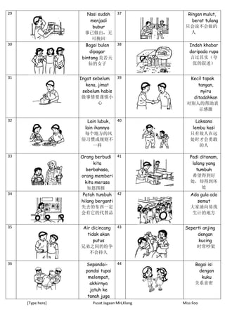 [Type here] Pusat Jagaan MH,Klang Miss Foo
29 Nasi sudah
menjadi
bubur
事已做出，无
可挽回
37 Ringan mulut,
berat tulang
只会说不会做的
人
30 Bagai bulan
dipagar
bintang 美若天
仙的女子
38 Indah khabar
daripada rupa
言过其实（夸
张的叙述）
31 Ingat sebelum
kena, jimat
sebelum habis
做事情要谨慎小
心
39 Kecil tapak
tangan,
nyiru
ditadahkan
对别人的帮助表
示感激
32 Lain lubuk,
lain ikannya
每个地方的风
俗习惯或规则不
一样
40 Laksana
lembu kasi
只有敌人在远
处时才会勇敢
的人
33 Orang berbudi
kita
berbahasa,
orang memberi
kita merasa
知恩图报
41 Padi ditanam,
lalang yang
tumbuh
希望得到好
处，却得到坏
处
34 Patah tumbuh
hilang berganti
失去的东西一定
会有它的代替品
42 Ada gula ada
semut
大家涌向易找
生计的地方
35 Air dicincang
tidak akan
putus
兄弟之间的纷争
不会持久
43 Seperti anjing
dengan
kucing
时常吵架
36 Sepandai-
pandai tupai
melompat,
akhirnya
jatuh ke
tanah juga
44 Bagai isi
dengan
kuku
关系亲密
 