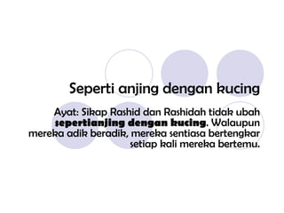 Seperti anjing dengan kucing Ayat: Sikap Rashid dan Rashidah tidak ubah  sepertianjing dengan kucing . Walaupun mereka adik beradik, mereka sentiasa bertengkar setiap kali mereka bertemu. 