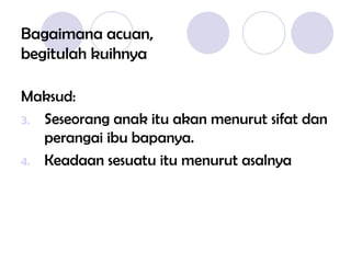 Bagaimana acuan, begitulah kuihnya Maksud: Seseorang anak itu akan menurut sifat dan perangai ibu bapanya. Keadaan sesuatu itu menurut asalnya 