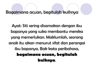 Bagaimana acuan, begitulah kuihnya Ayat: Siti sering disamakan dengan ibu bapanya yang suka membantu mereka yang memerlukan. Maklumlah,  seorang anak itu akan menurut sifat dan perangai ibu bapanya. Bak kata peribahasa, bagaimana acuan, begitulah kuihnya . 