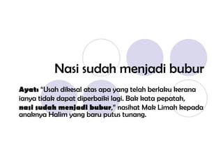 Nasi sudah menjadi bubur Ayat:  “Usah dikesal atas apa yang telah berlaku kerana ianya tidak dapat diperbaiki lagi. Bak kata pepatah, nasi sudah menjadi bubur ,” nasihat Mak Limah kepada anaknya Halim yang baru putus tunang. 