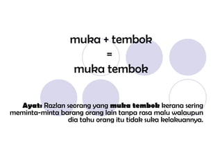 muka + tembok =  muka tembok Ayat:  Razlan seorang yang  muka tembok  kerana sering meminta-minta barang orang lain tanpa rasa malu walaupun dia tahu orang itu tidak suka kelakuannya. 