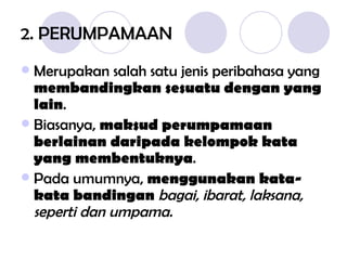 2. PERUMPAMAAN Merupakan salah satu jenis peribahasa yang  membandingkan sesuatu dengan yang lain . Biasanya,  maksud perumpamaan berlainan daripada kelompok kata yang membentuknya . Pada umumnya,  menggunakan kata-kata bandingan  bagai, ibarat, laksana, seperti dan umpama. 