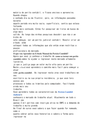 matéria de perito contábil, e ficava ansioso e apreensivo.
Quando chegou
o sonhado dia eu me frustrei, pois, as informações passadas
durante
aquele período era muito vazia, superficiais, sentia que estava
faltando
muito mais conteúdo. Então fui pesquisar em livros em busca de
algo mais
sólido. Ao longo das minhas pesquisas descobri que não é um
bicho de
sete cabeças, ser um perito judicial contábil. Resolvi criar um
e-book, onde
coloquei todas as informações que até então eram restritas a
poucos
profissionais do mercado.
O que vou Aprender no E-book Manual da Perícia Contábil?
Agora que você já conhece o trabalho de como se tornar um perito
contábil, vamos te ajudar a ingressar neste mercado altamente
lucrativo,
já que a justiça paga um valor muito alto para um perito.
Neste e-book você aprenderá o caminho mais fácil para começar a
atuar
como perito contábil . Ao ingressar nesta área você trabalhará em
seu
escritório ou na sua própria residência, já que você terá
acesso aos
processos e todos os trâmites pelo computador, facilitando
ainda mais seu
trabalho.
Você aprenderá todas as características da Perícia Contábil
Judicial e
conhecerá o mercado de trabalho atual. Atualmente em todo o
Brasil são
apenas 3 mil peritos com inscrição ativa no CNPC e a demanda de
trabalho é muito grande.
Ao final do curso você saberá o que fazer quando for nomeado,
como e
quanto cobrar pelos seus honorários e saberá a forma para
ingressar na
 