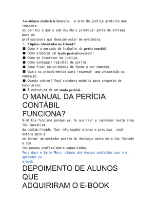 Assistência Judiciária Gratuita , a área da justiça gratuita que
remunera
os peritos e que é sem dúvida a principal porta de entrada
para os
profissionais que desejam estar em evidência.
1. Tópicos Abordados no E-book?
■ Como é o mercado de trabalho do perito contábil ;
■ Como elaborar um laudo pericial contábil ;
■ Como se inscrever na justiça;
■ Como conseguir registro de perito;
■ Como ficar em evidência de forma a ser nomeado;
■ Quais os procedimentos para responder uma procuração ou
nomeação;
■ Quanto cobrar? Você receberá modelos para proposta de
honorários;
■ A estrutura de um laudo pericial ;
O MANUAL DA PERÍCIA
CONTÁBIL
FUNCIONA?
Sim! Ele funciona porque vai te auxiliar a ingressar nesta área
tão lucrativa
da contabilidade. Com informações claras e precisas, você
estará apto a
se tornar um contador perito de destaque neste meio tão fechado
e com
tão poucos profissionais capacitados.
Veja Aqui e Saiba Mais, alguns dos nossos conteúdos que irá
aprender no
e-book
DEPOIMENTO DE ALUNOS
QUE
ADQUIRIRAM O E-BOOK
 